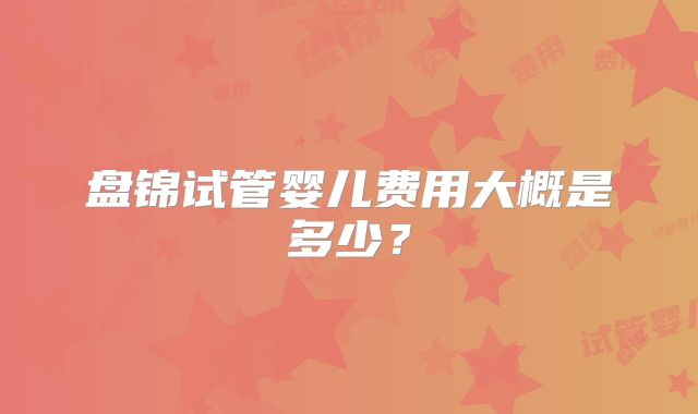 盘锦试管婴儿费用大概是多少？