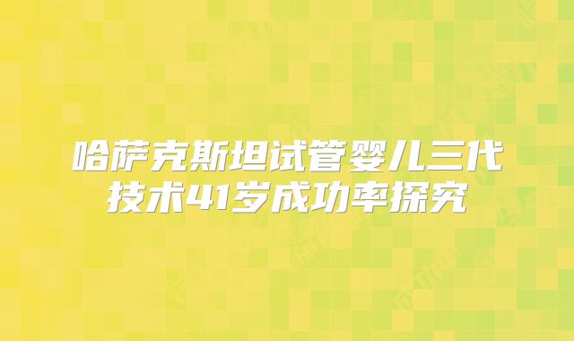 哈萨克斯坦试管婴儿三代技术41岁成功率探究