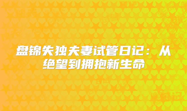 盘锦失独夫妻试管日记：从绝望到拥抱新生命