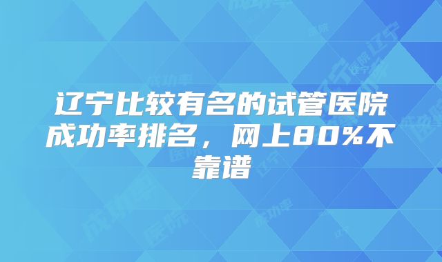 辽宁比较有名的试管医院成功率排名，网上80%不靠谱