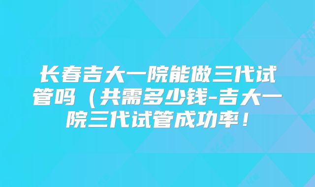 长春吉大一院能做三代试管吗（共需多少钱-吉大一院三代试管成功率！