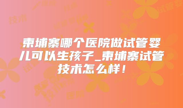 柬埔寨哪个医院做试管婴儿可以生孩子_柬埔寨试管技术怎么样！