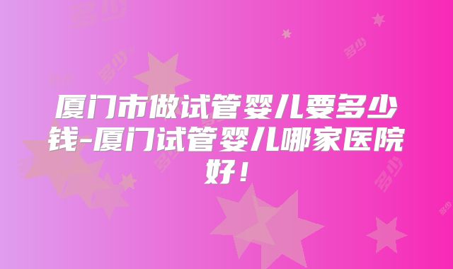厦门市做试管婴儿要多少钱-厦门试管婴儿哪家医院好！