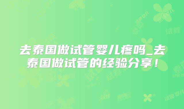 去泰国做试管婴儿疼吗_去泰国做试管的经验分享！