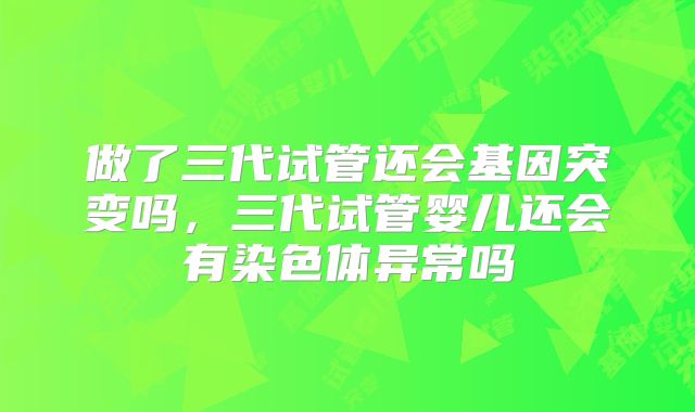 做了三代试管还会基因突变吗，三代试管婴儿还会有染色体异常吗