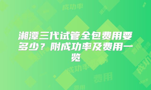 湘潭三代试管全包费用要多少？附成功率及费用一览