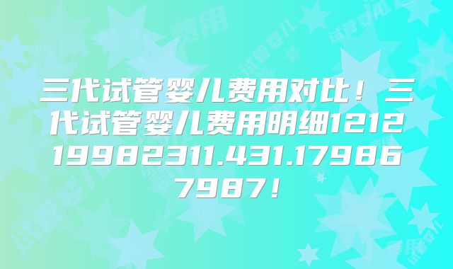 三代试管婴儿费用对比！三代试管婴儿费用明细121219982311.431.179867987！