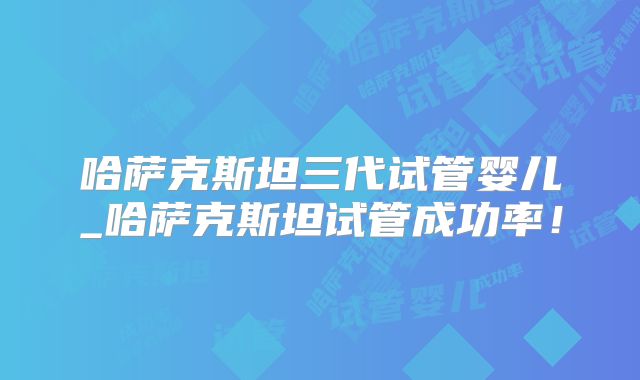 哈萨克斯坦三代试管婴儿_哈萨克斯坦试管成功率！
