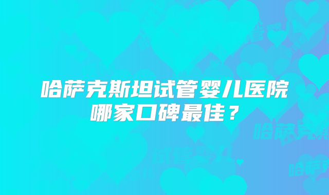 哈萨克斯坦试管婴儿医院哪家口碑最佳?