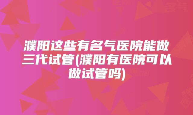 濮阳这些有名气医院能做三代试管(濮阳有医院可以做试管吗)
