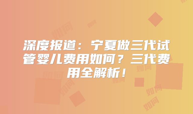 深度报道：宁夏做三代试管婴儿费用如何？三代费用全解析！