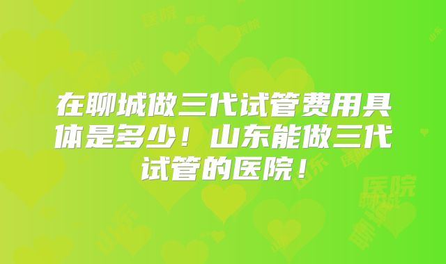 在聊城做三代试管费用具体是多少！山东能做三代试管的医院！