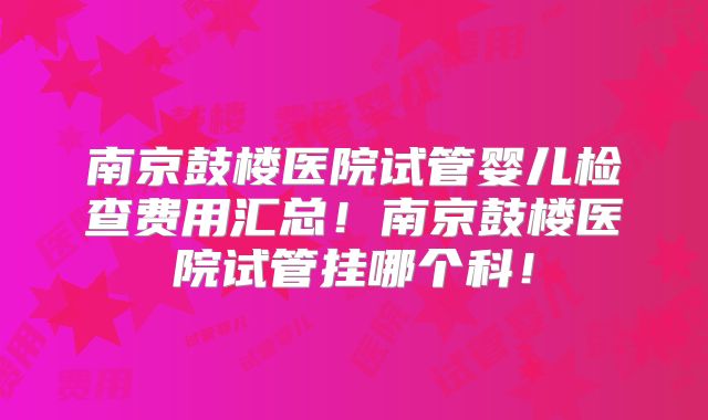 南京鼓楼医院试管婴儿检查费用汇总！南京鼓楼医院试管挂哪个科！