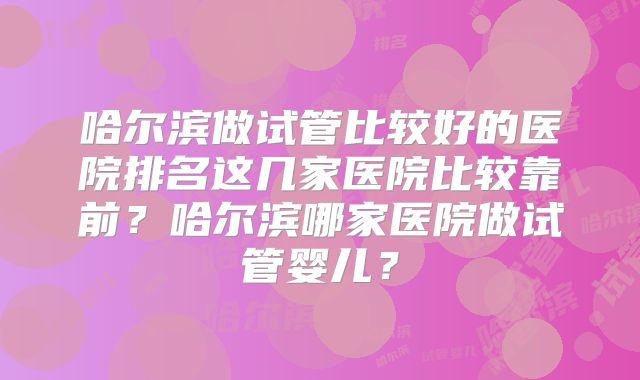 哈尔滨做试管比较好的医院排名这几家医院比较靠前？哈尔滨哪家医院做试管婴儿？