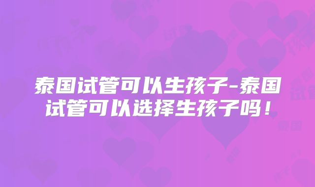 泰国试管可以生孩子-泰国试管可以选择生孩子吗！