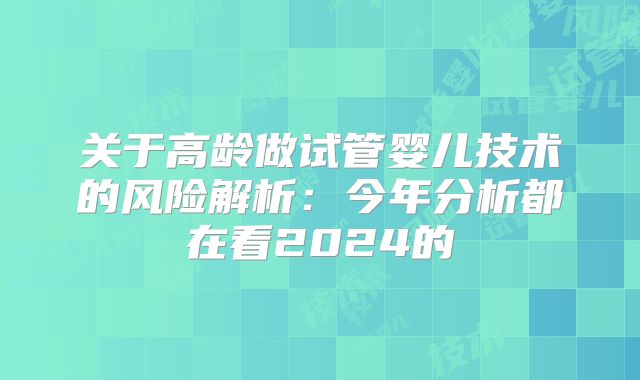关于高龄做试管婴儿技术的风险解析：今年分析都在看2024的