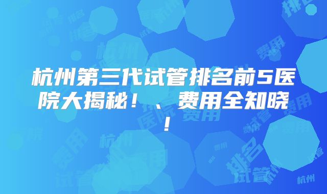 杭州第三代试管排名前5医院大揭秘!、费用全知晓!