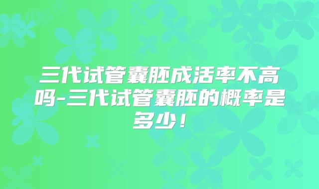 三代试管囊胚成活率不高吗-三代试管囊胚的概率是多少！