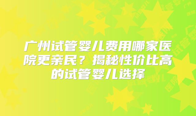 广州试管婴儿费用哪家医院更亲民?揭秘性价比高的试管婴儿选择