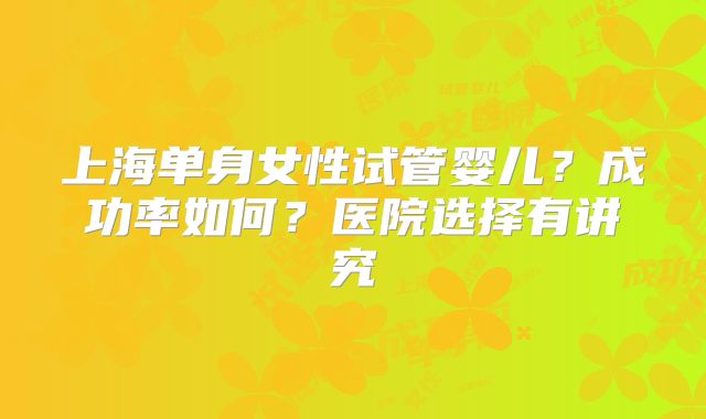上海单身女性试管婴儿？成功率如何？医院选择有讲究
