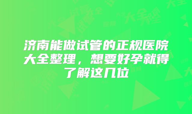济南能做试管的正规医院大全整理,想要好孕就得了解这几位