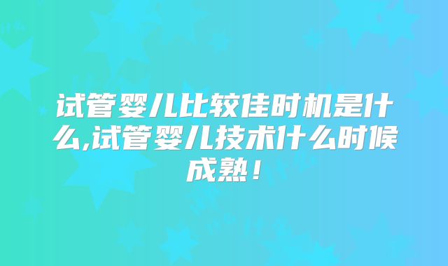 试管婴儿比较佳时机是什么,试管婴儿技术什么时候成熟！