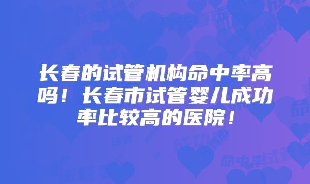 长春的试管机构命中率高吗！长春市试管婴儿成功率比较高的医院！