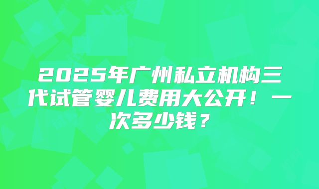 2025年广州私立机构三代试管婴儿费用大公开！一次多少钱？