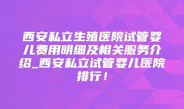 西安私立生殖医院试管婴儿费用明细及相关服务介绍_西安私立试管婴儿医院排行!