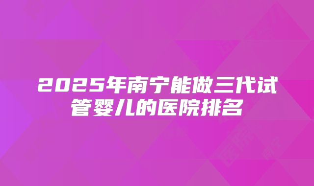 2025年南宁能做三代试管婴儿的医院排名