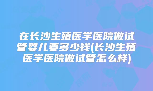 在长沙生殖医学医院做试管婴儿要多少钱(长沙生殖医学医院做试管怎么样)