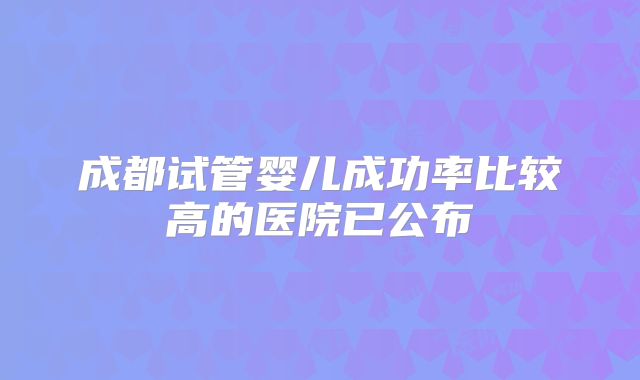 成都试管婴儿成功率比较高的医院已公布
