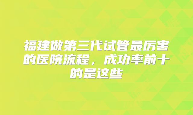 福建做第三代试管最厉害的医院流程,成功率前十的是这些