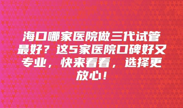 海口哪家医院做三代试管最好？这5家医院口碑好又专业，快来看看，选择更放心！