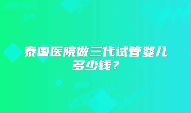 泰国医院做三代试管婴儿多少钱？