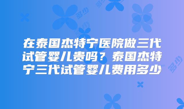 在泰国杰特宁医院做三代试管婴儿贵吗？泰国杰特宁三代试管婴儿费用多少