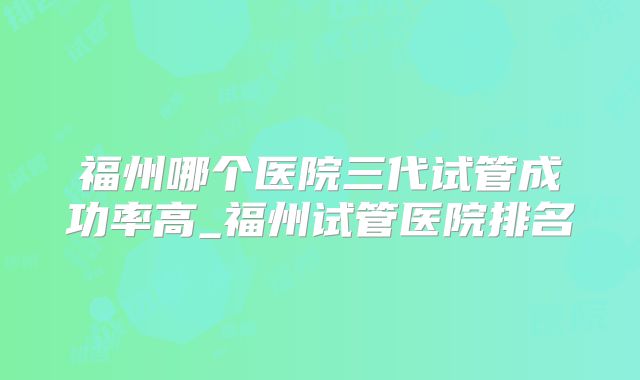 福州哪个医院三代试管成功率高_福州试管医院排名