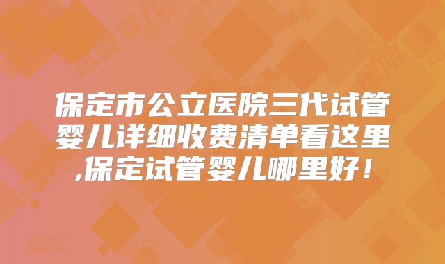 保定市公立医院三代试管婴儿详细收费清单看这里,保定试管婴儿哪里好!