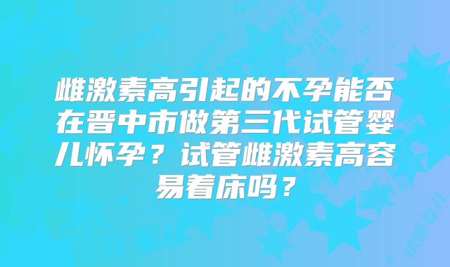 雌激素高引起的不孕能否在晋中市做第三代试管婴儿怀孕?试管雌激素高容易着床吗?