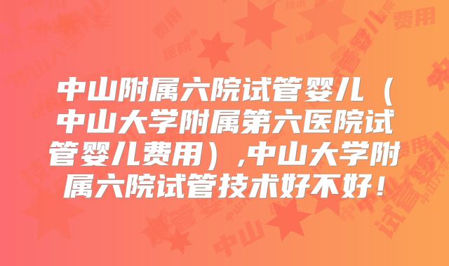 中山附属六院试管婴儿（中山大学附属第六医院试管婴儿费用）,中山大学附属六院试管技术好不好！