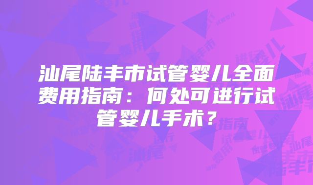 汕尾陆丰市试管婴儿全面费用指南：何处可进行试管婴儿手术？