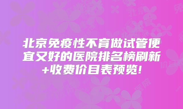 北京免疫性不育做试管便宜又好的医院排名榜刷新+收费价目表预览!