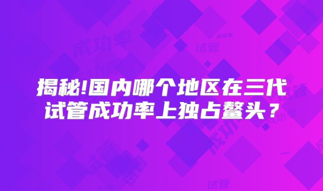 揭秘!国内哪个地区在三代试管成功率上独占鳌头？