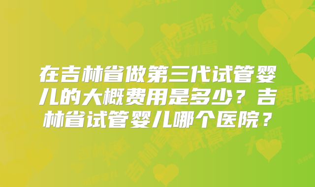 在吉林省做第三代试管婴儿的大概费用是多少?吉林省试管婴儿哪个医院?