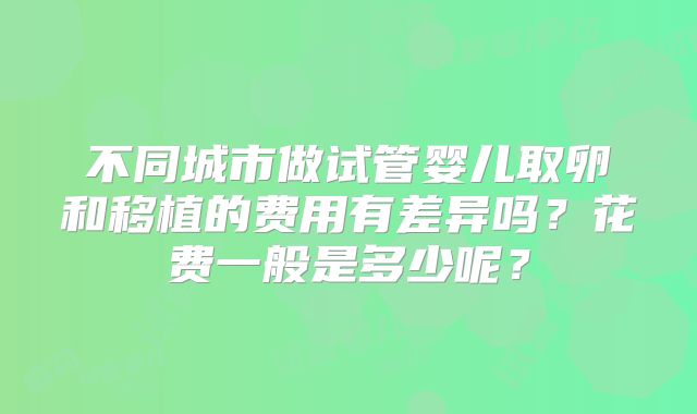 不同城市做试管婴儿取卵和移植的费用有差异吗？花费一般是多少呢？