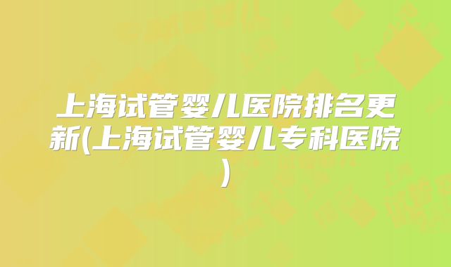 上海试管婴儿医院排名更新(上海试管婴儿专科医院)