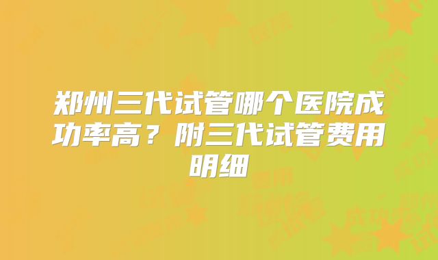郑州三代试管哪个医院成功率高?附三代试管费用明细