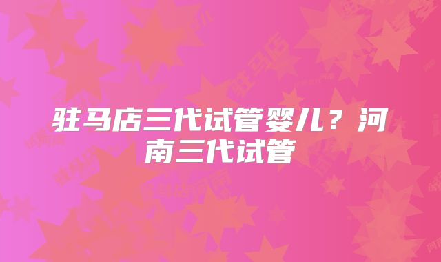 驻马店三代试管婴儿？河南三代试管