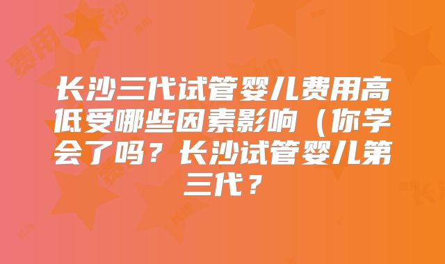 长沙三代试管婴儿费用高低受哪些因素影响(你学会了吗?长沙试管婴儿第三代?