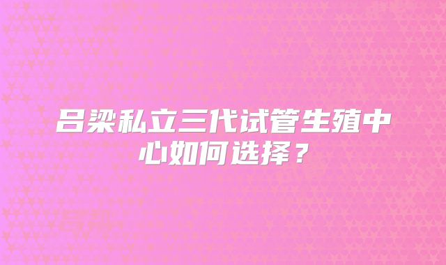 吕梁私立三代试管生殖中心如何选择？